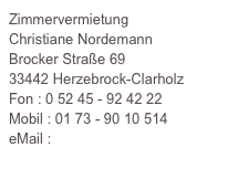 Zimmervermietung
Christiane Nordemann
Brocker Straße 69
33442 Herzebrock-Clarholz
Fon : 0 52 45 - 92 42 22
Mobil : 01 73 - 90 10 514
eMail : info@hof-nordemann.de
www.hof-nordemann.de